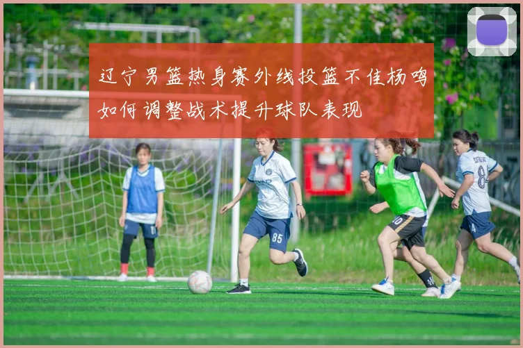辽宁男篮热身赛外线投篮不佳杨鸣如何调整战术提升球队表现
