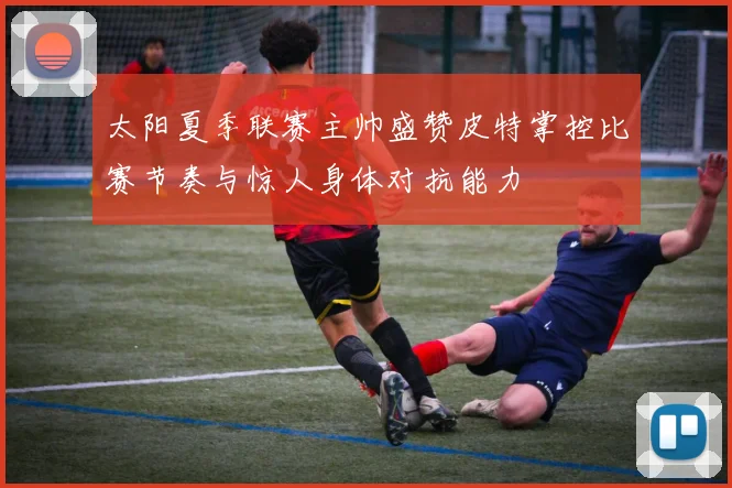 太阳夏季联赛主帅盛赞皮特掌控比赛节奏与惊人身体对抗能力