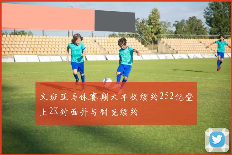 文班亚马休赛期大丰收续约252亿登上2K封面并与耐克续约