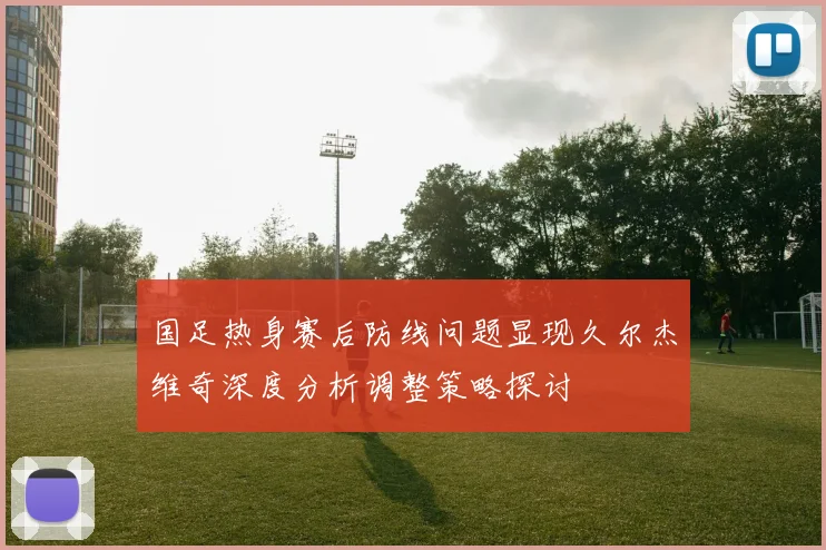 国足热身赛后防线问题显现久尔杰维奇深度分析调整策略探讨