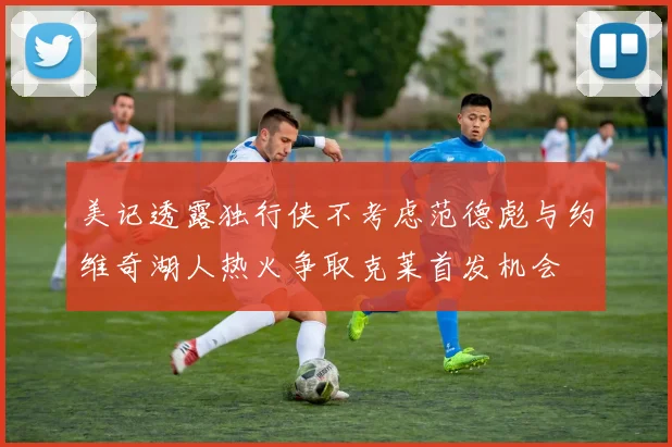 美记透露独行侠不考虑范德彪与约维奇湖人热火争取克莱首发机会