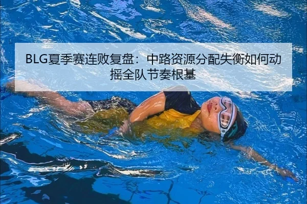 BLG夏季赛连败复盘：中路资源分配失衡如何动摇全队节奏根基